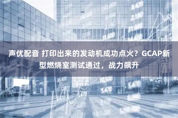 声优配音 打印出来的发动机成功点火？GCAP新型燃烧室测试通过，战力飙升