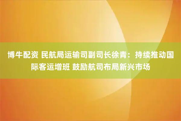 博牛配资 民航局运输司副司长徐青：持续推动国际客运增班 鼓励航司布局新兴市场