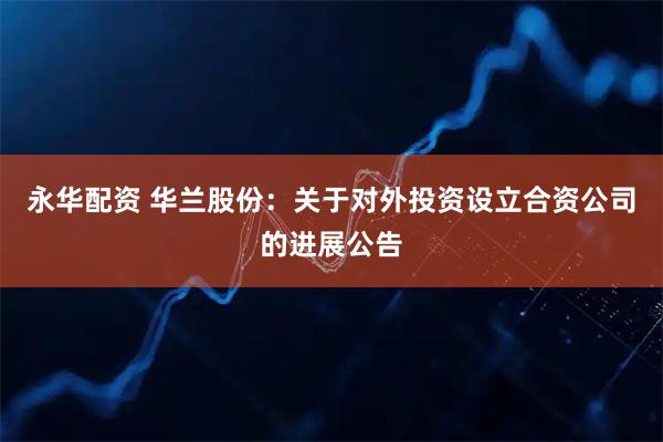 永华配资 华兰股份：关于对外投资设立合资公司的进展公告
