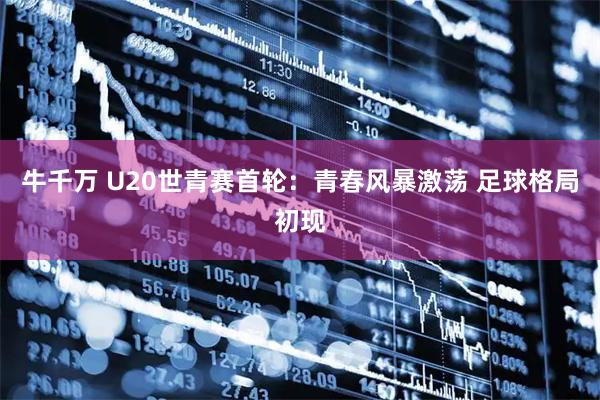 牛千万 U20世青赛首轮：青春风暴激荡 足球格局初现