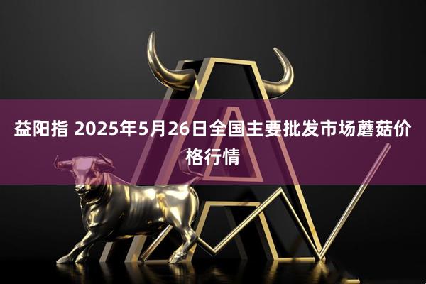 益阳指 2025年5月26日全国主要批发市场蘑菇价格行情
