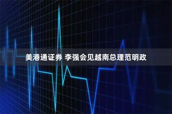 美港通证券 李强会见越南总理范明政