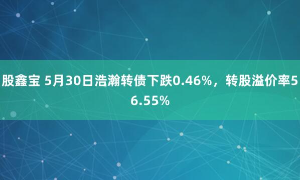 股鑫宝 5月30日浩瀚转债下跌0.46%，转股溢价率56.55%