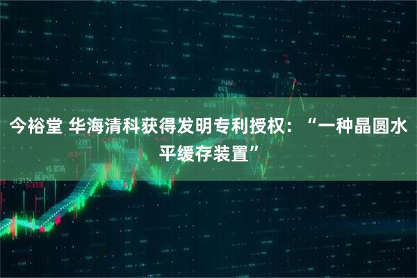 今裕堂 华海清科获得发明专利授权：“一种晶圆水平缓存装置”