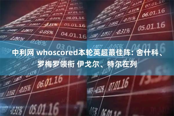 中利网 whoscored本轮英超最佳阵: 舍什科、罗梅罗领衔 伊戈尔、特尔在列