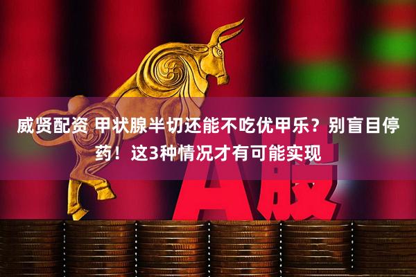 威贤配资 甲状腺半切还能不吃优甲乐？别盲目停药！这3种情况才有可能实现