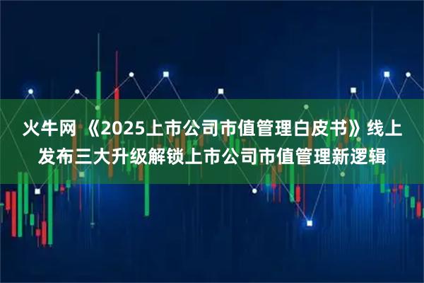 火牛网 《2025上市公司市值管理白皮书》线上发布三大升级解锁上市公司市值管理新逻辑
