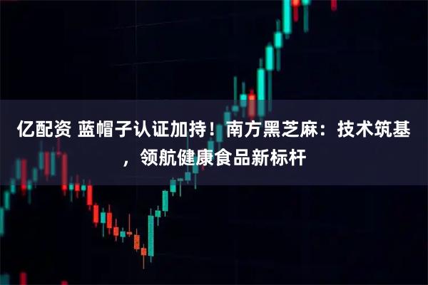 亿配资 蓝帽子认证加持！南方黑芝麻：技术筑基，领航健康食品新标杆
