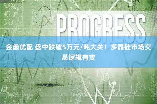 金鑫优配 盘中跌破5万元/吨大关!多晶硅市场交易逻辑有变