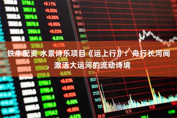 铁牛配资 水景诗乐项目《运上行》：舟行长河间，激活大运河的流动诗境