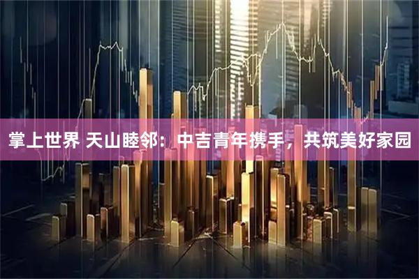 掌上世界 天山睦邻：中吉青年携手，共筑美好家园